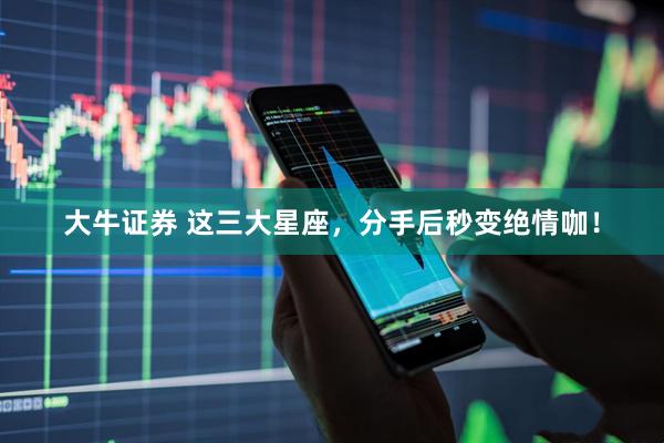大牛证券 这三大星座，分手后秒变绝情咖！