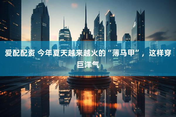 爱配配资 今年夏天越来越火的“薄马甲”，这样穿巨洋气