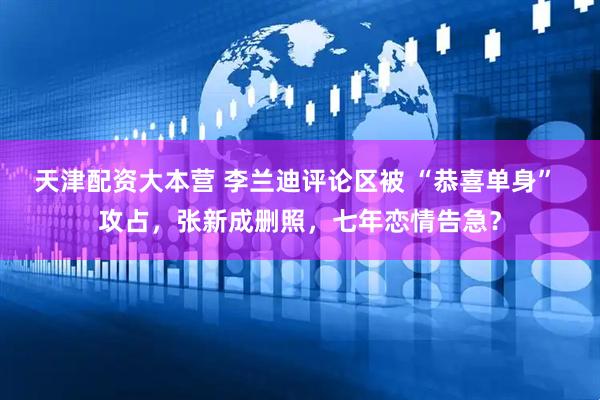天津配资大本营 李兰迪评论区被 “恭喜单身” 攻占，张新成删照，七年恋情告急？