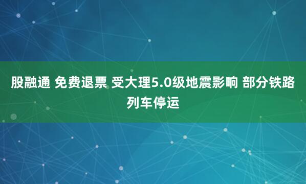 股融通 免费退票 受大理5.0级地震影响 部分铁路列车停运
