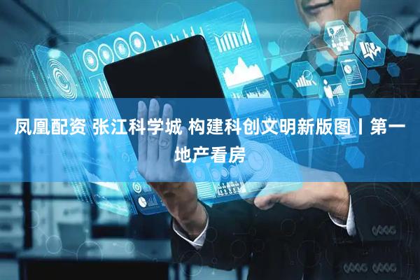 凤凰配资 张江科学城 构建科创文明新版图丨第一地产看房