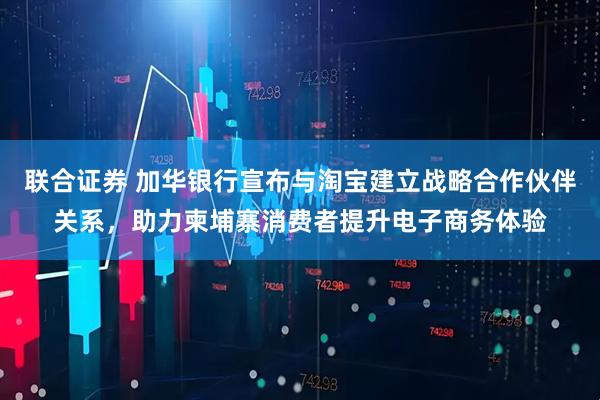 联合证券 加华银行宣布与淘宝建立战略合作伙伴关系，助力柬埔寨消费者提升电子商务体验