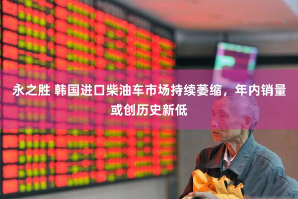 永之胜 韩国进口柴油车市场持续萎缩，年内销量或创历史新低