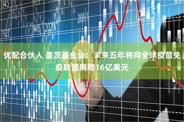 优配合伙人 盖茨基金会：未来五年将向全球疫苗免疫联盟捐赠16亿美元