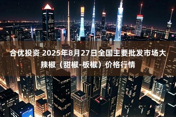 合优投资 2025年8月27日全国主要批发市场大辣椒（甜椒-板椒）价格行情