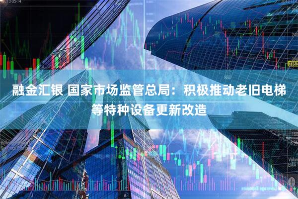 融金汇银 国家市场监管总局：积极推动老旧电梯等特种设备更新改造