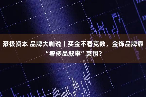 豪极资本 品牌大咖说丨买金不看克数，金饰品牌靠“奢侈品叙事”突围？