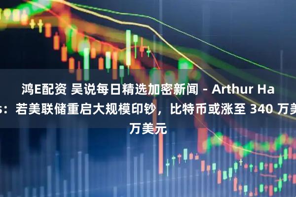 鸿E配资 吴说每日精选加密新闻 - Arthur Hayes：若美联储重启大规模印钞，比特币或涨至 340 万美元
