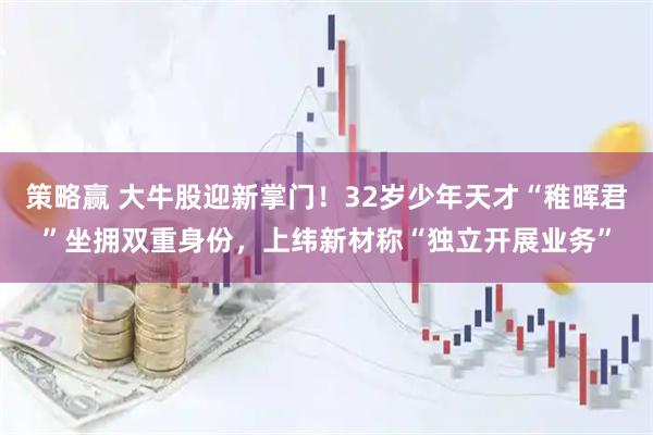 策略赢 大牛股迎新掌门！32岁少年天才“稚晖君”坐拥双重身份，上纬新材称“独立开展业务”