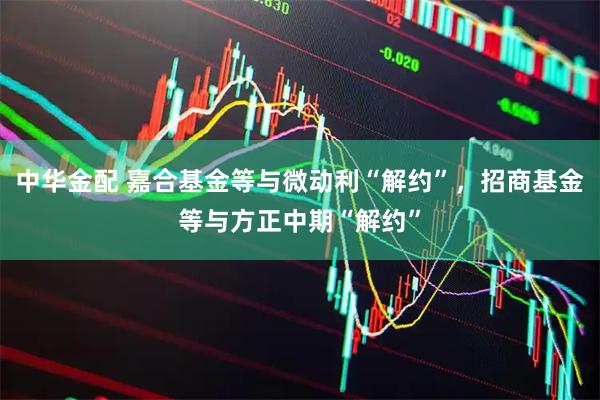 中华金配 嘉合基金等与微动利“解约”，招商基金等与方正中期“解约”