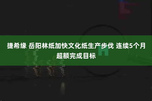捷希缘 岳阳林纸加快文化纸生产步伐 连续5个月超额完成目标