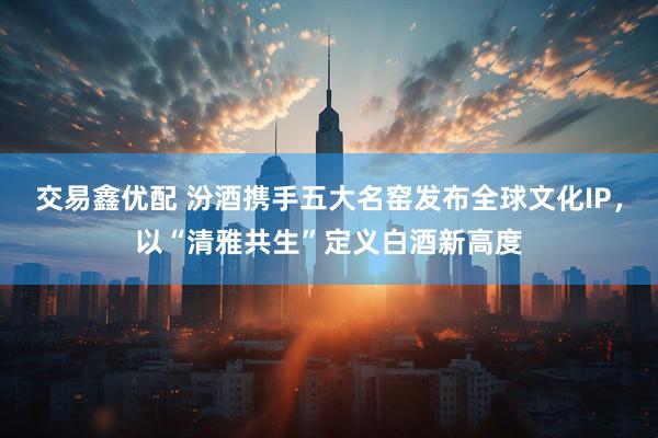 交易鑫优配 汾酒携手五大名窑发布全球文化IP，以“清雅共生”定义白酒新高度