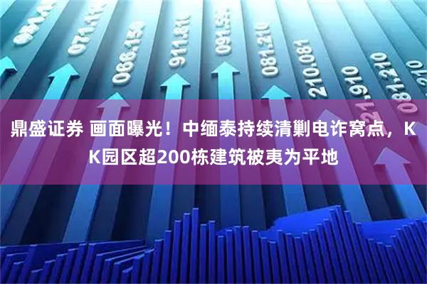 鼎盛证券 画面曝光！中缅泰持续清剿电诈窝点，KK园区超200栋建筑被夷为平地