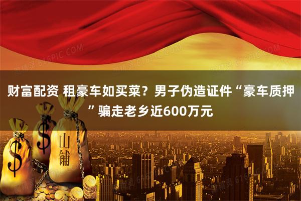 财富配资 租豪车如买菜？男子伪造证件“豪车质押”骗走老乡近600万元