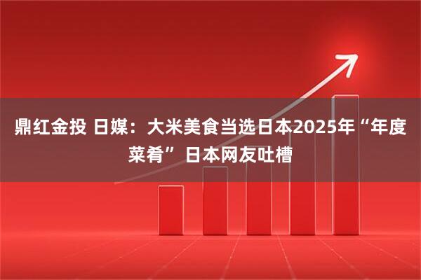 鼎红金投 日媒：大米美食当选日本2025年“年度菜肴” 日本网友吐槽