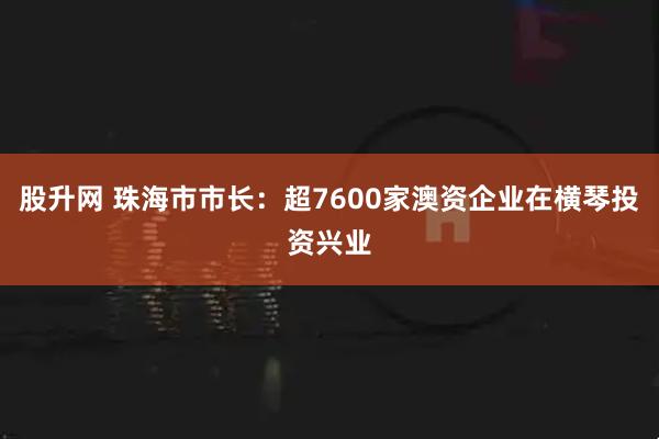 股升网 珠海市市长：超7600家澳资企业在横琴投资兴业