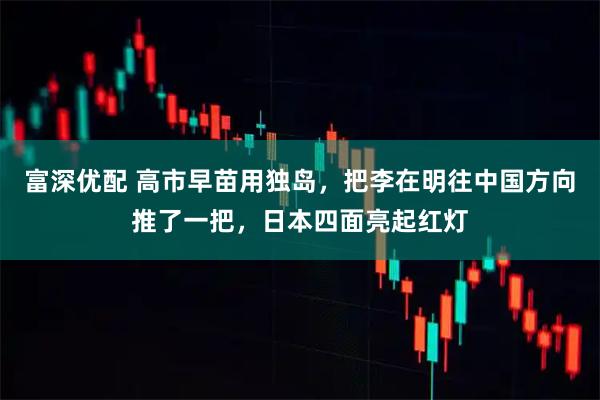 富深优配 高市早苗用独岛，把李在明往中国方向推了一把，日本四面亮起红灯