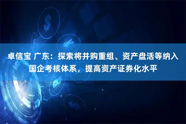卓信宝 广东：探索将并购重组、资产盘活等纳入国企考核体系，提高资产证券化水平