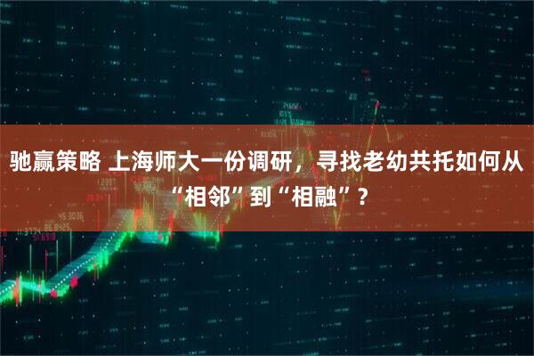 驰赢策略 上海师大一份调研，寻找老幼共托如何从“相邻”到“相融”？
