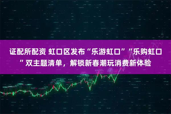 证配所配资 虹口区发布“乐游虹口”“乐购虹口”双主题清单，解锁新春潮玩消费新体验