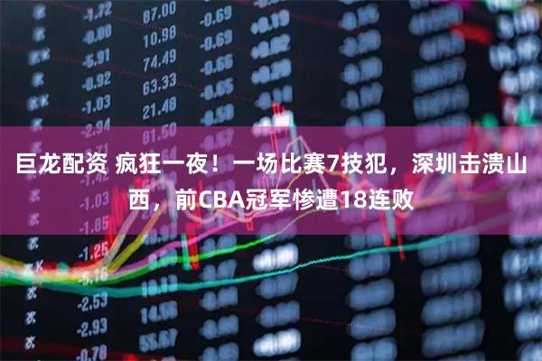 巨龙配资 疯狂一夜！一场比赛7技犯，深圳击溃山西，前CBA冠军惨遭18连败